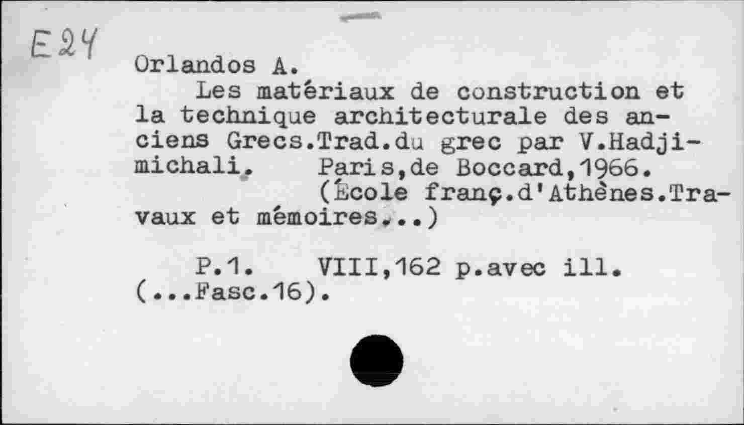 ﻿ЕМ
Orlandos А.
Les matériaux de construction et la technique architecturale des anciens Grecs.Trad.du grec par V.Hadji-michali .	Pari s,de Boccard,1966.
(École franç.d'Athènes.Travaux et mémoires...)
P.1.	VIII,162 p.avec ill.
( ...Pasc.16).